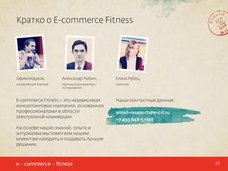 Кратко о E-commerce Fitness

Ефим Алдухов,

Александр Рыбин,

Елена Рубец,

управляющий партнер

партнер и руководитель
исследования

аналитик

E-commerce Fitness – это независимая
консалтинговая компания, основанная
профессионалами в области
электронной коммерции.

Наши контактные данные:
email-research@e-c-f.ru
+7 495 648-57-08

На основе наших знаний, опыта и
энтузиазма мы помогаем нашим
клиентам находить и создавать лучшие
решения.

39

 
