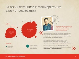 В России потенциал e-mail маркетинга
далек от реализации

США

$1,5 млрд,
2011

~ $2,5 млрд,
2016

генеральный директор
ExpertSender Russia
На рынке {России} не хватает экспертизы. На мой взгляд,
для активного развития e-mail маркетинга в России
необходимо, чтобы вокруг него поднялся шум, чтобы его
использование стало модным трендом.
Все предпосылки для этого присутствуют: e-mail
маркетинг весьма эффективен, его правильное
применение может давать прирост до 30 % от оборота.

Россия
$0,003-0,01
млрд, 2011

«

Артем Кухаренко,

$0,12-0,2 млрд –
оцениваемая
емкость рынка

Однако на сегодняшний день объем рынка e-mail
маркетинга, включая плату за использование платформ
и консалтинг, я бы оценил в $5 млн.

»
4

 