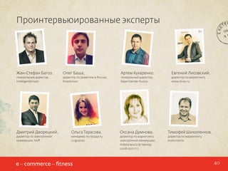 Проинтервьюированные эксперты

Жан-Стефан Багоэ,

Олег Баша,

Артем Кухаренко,

Евгений Лисовский,

генеральный директор,
IntelligentEmails

директор по развитию в России,
Emailvision

генеральный директор,
ExpertSender Russia

директор по маркетингу,
www.litres.ru

Дмитрий Дворецкий,

Ольга Тарасова,

Оксана Думнова,

Тимофей Шиколенков,

директор по электронной
коммерции, Hoff

менеджер по продукту,
LinguaLeo

директор по маркетингу
электронной коммерции,
Азбука вкуса (в период
2008-2012 гг.)

директор по маркетингу,
Audiomania

40

 