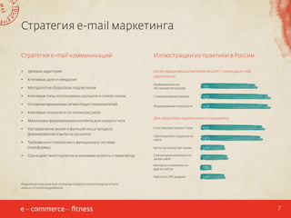 Стратегия e-mail маркетинга
Стратегия e-mail коммуникаций

Иллюстрации из практики в России

•	

Целевая аудитория

•	

Ключевые цели и ожидания

Какие задачи ваша компания решает с помощью e-mail
маркетинга?

•	

Методология сбора базы подписчиков

Информационное
обслуживание заказов

76%

•	

Ключевые типы используемых рассылок и список писем

Стимулирование продаж

95%

•	

Основные механизмы сегментации пользователей

Формирование лояльности

95%

•	

Ключевые показатели по типам рассылок

•	

Механизмы формирования контента для каждого типа

•	

Распределение ролей и функций лиц в процессе
формирования и выпуска рассылки

Для сбора базы подписчиков используется

Сроки действия стратегии и ключевые аспекты к пересмотру

Приглашение к подписке на
сайте

84%

Купон на скидку при заказе

32%

Специальные механики на
своем сайте

35%
13%

Работа по CPA-модели

•	

Требования и пожелания к функционалу системы
(платформы)

87%

Конкурсы и механики на
других сайтах

•	

Естественный прирост базы

32%

Подробное описание всех этапов вы найдете в полной версии отчета:
www.e-c-f.ru/email-guidebook

7

 