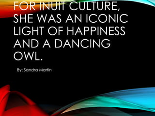 FOR INUIT CULTURE,
SHE WAS AN ICONIC
LIGHT OF HAPPINESS
AND A DANCING
OWL.
By: Sandra Martin

 