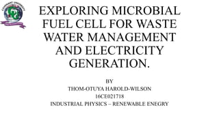 EXPLORING MICROBIAL
FUEL CELL FOR WASTE
WATER MANAGEMENT
AND ELECTRICITY
GENERATION.
BY
THOM-OTUYA HAROLD-WILSON
16CE021718
INDUSTRIAL PHYSICS – RENEWABLE ENEGRY
 