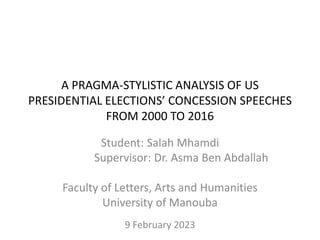 A PRAGMA-STYLISTIC ANALYSIS OF US
PRESIDENTIAL ELECTIONS’ CONCESSION SPEECHES
FROM 2000 TO 2016
Student: Salah Mhamdi
Supervisor: Dr. Asma Ben Abdallah
Faculty of Letters, Arts and Humanities
University of Manouba
9 February 2023
 
