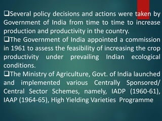 Several policy decisions and actions were taken by
Government of India from time to time to increase
production and productivity in the country.
The Government of India appointed a commission
in 1961 to assess the feasibility of increasing the crop
productivity under prevailing Indian ecological
conditions.
The Ministry of Agriculture, Govt. of India launched
and implemented various Centrally Sponsored/
Central Sector Schemes, namely, IADP (1960-61),
IAAP (1964-65), High Yielding Varieties Programme
 