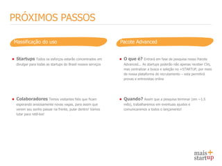 PRÓXIMOS PASSOS

 Massificação do uso                                          Pacote Advanced


● Startups Todos os esforços estarão concentrados em          ● O que é?    Entrará em fase de pesquisa nosso Pacote
  divulgar para todas as startups do Brasil nossos serviços     Advanced... As startups poderão não apenas receber CVs,
                                                                mas centralizar a busca e seleção no +STARTUP, por meio
                                                                de nossa plataforma de recrutamento – esta permitirá
                                                                provas e entrevistas online




● Colaboradores Temos visitantes fiéis que ficam              ● Quando? Assim que a pesquisa terminar (em ~1,5
  esperando ansiosamente novas vagas, para assim que            mês), trabalharemos em eventuais ajustes e
  verem seu sonho passar na frente, pular dentro! Vamos         comunicaremos a todos o lançamento!
  lutar para retê-los!
 