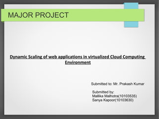 MAJOR PROJECT
Dynamic Scaling of web applications in virtualized Cloud Computing
Environment
Submitted by:
Mallika Malhotra(10103535)
Sanya Kapoor(10103630)
Submitted to: Mr. Prakash Kumar
 