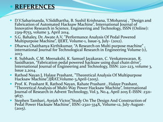  REFERENCES
 D.V.Sabarinanda, V.Siddhartha, B. Sushil Krishnana, T.Mohanraj , “Design and
Fabrication of Automated Hacksaw Machine”, International Journal of
Innovative Research in Science, Engineering and Technology, ISSN (Online):
2319-8753, volume 3, April 2014.
 S.G. Bahaley, Dr. Awate A.V, ”Performance Analysis Of Pedal Powered
Multipurpose Machine”, IJERT, Volume-1, Issue-5, July- (2012).
 Dharwa Chaithanya Kirthikumar, “A Research on Multi purpose machine” ,
international Journal for Technological Research in Engineering Volume (1),
2013.
 R. Subhash, C.M. Meenakshi, K. Samuel Jayakaran, C. Venkateswaran, R.
Sasidharan, “Fabrication pedal powered hacksaw using dual chain drive”,
International Journal of Engineering and Technology, ISSN: 220-223, volume 3,
Issue 2,2014.
 Rathod Nayan J, Halaye Prashant, ”Theoretical Analysis Of Multipurpose
Hacksaw Machine”,IJRAT,Volume-3,April-(2015).
 Prof. K. Prashant R, Rathod Nayan, Rahate Prashant , Halaye Prashant,
“Theoretical Analysis of Multi-Way Power Hacksaw Machine”, International
Journal of Research in Advent Technology, Vol.3, No.4, April 2015 E-ISSN: 2321-
9637.
 Stephen Tambari, Ayejah Victor.”Study On The Design And Construction of
Pedal Power Hacksaw Machine”, IISN:-2320-334X, Volume-12, July-August-
(2015).
 