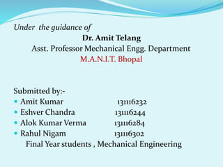 Under the guidance of
Dr. Amit Telang
Asst. Professor Mechanical Engg. Department
M.A.N.I.T. Bhopal
Submitted by:-
 Amit Kumar 131116232
 Eshver Chandra 131116244
 Alok Kumar Verma 131116284
 Rahul Nigam 131116302
Final Year students , Mechanical Engineering
 