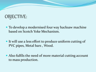 OBJECTIVE:
 To develop a modernised four way hacksaw machine
based on Scotch Yoke Mechanism.
 It will use a less effort to produce uniform cutting of
PVC pipes, Metal bars , Wood.
 Also fulfils the need of more material cutting account
to mass production.
 