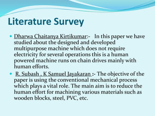 Literature Survey
 Dharwa Chaitanya Kirtikumar:- In this paper we have
studied about the designed and developed
multipurpose machine which does not require
electricity for several operations this is a human
powered machine runs on chain drives mainly with
human efforts.
 R. Subash , K Samuel Jayakaran :- The objective of the
paper is using the conventional mechanical process
which plays a vital role. The main aim is to reduce the
human effort for machining various materials such as
wooden blocks, steel, PVC, etc.
 