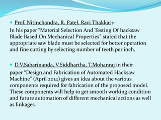  Prof. Nitinchandra, R. Patel, Ravi Thakkar:-
In his paper “Material Selection And Testing Of hacksaw
Blade Based On Mechanical Properties” stated that the
appropriate saw blade must be selected for better operation
and fine cutting by selecting number of teeth per inch.
 D.V.Sabarinanda, V.Siddhartha, T.Mohanraj in their
paper “Design and Fabrication of Automated Hacksaw
Machine” (April 2014) gives an idea about the various
components required for fabrication of the proposed model.
These components will help to get smooth working condition
and future automation of different mechanical actions as well
as linkages.
 