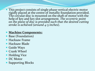  This project consists of single phase vertical electric motor
rigidly placed at the centre of metallic foundation provided.
The circular disc is mounted on the shaft of motor with the
help of key and key slot arrangement. The eccentric point
on the plane of disc is provided such that the desired cutting
stroke is achieved (around 4-5 inches).
 Machine Components:
 Base (Foundation)
 Hacksaw Frame
 Hacksaw Blade
 Guide Ways
 Crank Wheel
 Holding Vice
 DC Motor
 Supporting Blocks
 