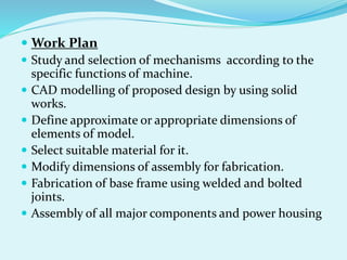  Work Plan
 Study and selection of mechanisms according to the
specific functions of machine.
 CAD modelling of proposed design by using solid
works.
 Define approximate or appropriate dimensions of
elements of model.
 Select suitable material for it.
 Modify dimensions of assembly for fabrication.
 Fabrication of base frame using welded and bolted
joints.
 Assembly of all major components and power housing
 