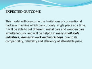 EXPECTED OUTCOME
This model will overcome the limitations of conventional
hacksaw machine which can cut only single piece at a time.
It will be able to cut different metal bars and wooden bars
simultaneously and will be helpful in many small scale
industries , domestic work and workshops due to its
compatibility, reliability and efficiency at affordable price.
 