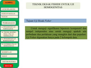 SAMPUL 
LATAR BELAKANG 
RUMUSAN MASALAH 
TUJUAN 
PEMBAHASAN 
A. PENGERTIAN UJI 
NORMALITAS 
B. TEKNIK SHAPIRO 
WILK UTK UJI 
NORMALITAS 
C. PENGERTIAN UJI 
HOMOGENITAS 
D. UJI FISHER UTK UJI 
HOMOGENITAS 
KESIMPULAN 
SARAN 
DAFTAR PUSTAKA 
KELUAR 
TEKNIK EKSAK FISHER UNTUK UJI 
HOMOGENITAS 
Tujuan Uji Eksak Fisher 
Untuk menguji signifikansi hipotesis komparatif dua 
sampel independen atau untuk menguji apakah ada 
perbedaan dua perlakuan yang mungkin dari dua populasi. 
Uji Fisher digunakan hanya pada 2 kelompok data. 
 