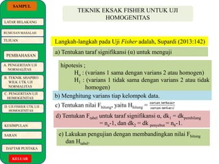 SAMPUL 
LATAR BELAKANG 
RUMUSAN MASALAH 
TUJUAN 
PEMBAHASAN 
A. PENGERTIAN UJI 
NORMALITAS 
B. TEKNIK SHAPIRO 
WILK UTK UJI 
NORMALITAS 
C. PENGERTIAN UJI 
HOMOGENITAS 
D. UJI FISHER UTK UJI 
HOMOGENITAS 
KESIMPULAN 
SARAN 
DAFTAR PUSTAKA 
KELUAR 
TEKNIK EKSAK FISHER UNTUK UJI 
HOMOGENITAS 
Langkah-langkah pada Uji Fisher adalah, Supardi (2013:142) 
a) Tentukan taraf signifikansi (α) untuk menguji 
hipotesis ; 
Ho : (varians 1 sama dengan varians 2 atau homogen) 
H1 : (varians 1 tidak sama dengan varians 2 atau tidak 
homogen) 
b) Menghitung varians tiap kelompok data. 
c) Tentukan nilai Fhitung, yaitu Hhitung = 
d) Tentukan Ftabel untuk taraf signifikansi α, dk1 = dkpembilang 
= na-1, dan dk2 = dk penyebut = nb-1. 
e) Lakukan pengujian dengan membandingkan nilai Fhitung 
dan Htabel. 
 