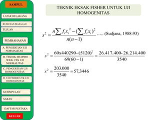 SAMPUL 
LATAR BELAKANG 
RUMUSAN MASALAH 
TUJUAN 
PEMBAHASAN 
A. PENGERTIAN UJI 
NORMALITAS 
B. TEKNIK SHAPIRO 
WILK UTK UJI 
NORMALITAS 
C. PENGERTIAN UJI 
HOMOGENITAS 
D. UJI FISHER UTK UJI 
HOMOGENITAS 
KESIMPULAN 
SARAN 
DAFTAR PUSTAKA 
KELUAR 
TEKNIK EKSAK FISHER UNTUK UJI 
HOMOGENITAS 
s i i i i ….. (Sudjana, 1988:93) 
26.417.400- 26.214.400 
3540 
( )2 2 
   
n f x  
f x 
60x440290- (5120)2 
2  
69(60  
1) 
s  
57,3446 
203.000 2 s   
3540 
( 1) 
2 
 
n n 
 