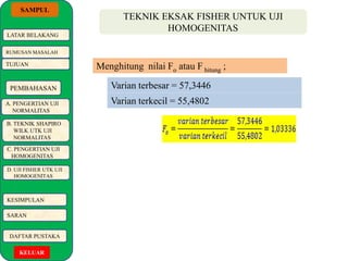 SAMPUL 
LATAR BELAKANG 
RUMUSAN MASALAH 
TUJUAN 
PEMBAHASAN 
A. PENGERTIAN UJI 
NORMALITAS 
B. TEKNIK SHAPIRO 
WILK UTK UJI 
NORMALITAS 
C. PENGERTIAN UJI 
HOMOGENITAS 
D. UJI FISHER UTK UJI 
HOMOGENITAS 
KESIMPULAN 
SARAN 
DAFTAR PUSTAKA 
KELUAR 
TEKNIK EKSAK FISHER UNTUK UJI 
HOMOGENITAS 
Menghitung nilai Fo atau F hitung ; 
Varian terbesar = 57,3446 
Varian terkecil = 55,4802 
 