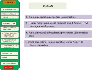 SAMPUL 
LATAR BELAKANG 
RUMUSAN MASALAH 
TUJUAN 
PEMBAHASAN 
A. PENGERTIAN UJI 
NORMALITAS 
B. TEKNIK SHAPIRO 
WILK UTK UJI 
NORMALITAS 
C. PENGERTIAN UJI 
HOMOGENITAS 
D. UJI FISHER UTK UJI 
HOMOGENITAS 
KESIMPULAN 
SARAN 
DAFTAR PUSTAKA 
KELUAR 
TUJUAN 
1. Untuk mengetahui pengertian uji normalitas. 
2. Untuk mengetahui sejauh manakah teknik Shapiro Wilk 
pada uji normalitas data. 
3. Unutk mengetahui bagaimana persyaratan uji normalitas 
data. 
4. Unutk mengetahui Sejauh manakah teknik Fisher Uji 
Homogenitas data. 
 