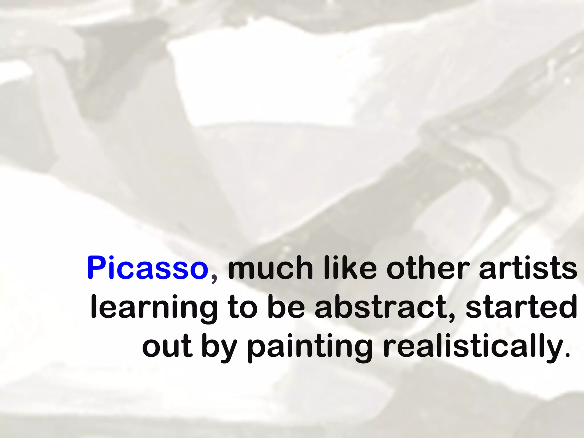 Picasso ,  much like other artists learning to be abstract, started out by painting realistically .   