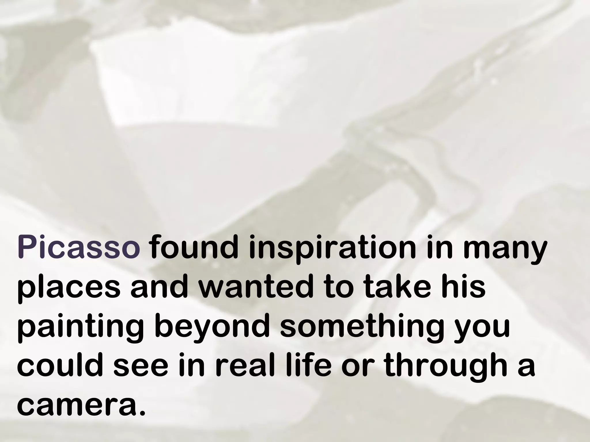 Picasso  found inspiration in many places and wanted to take his painting beyond something you could see in real life or through a camera.  