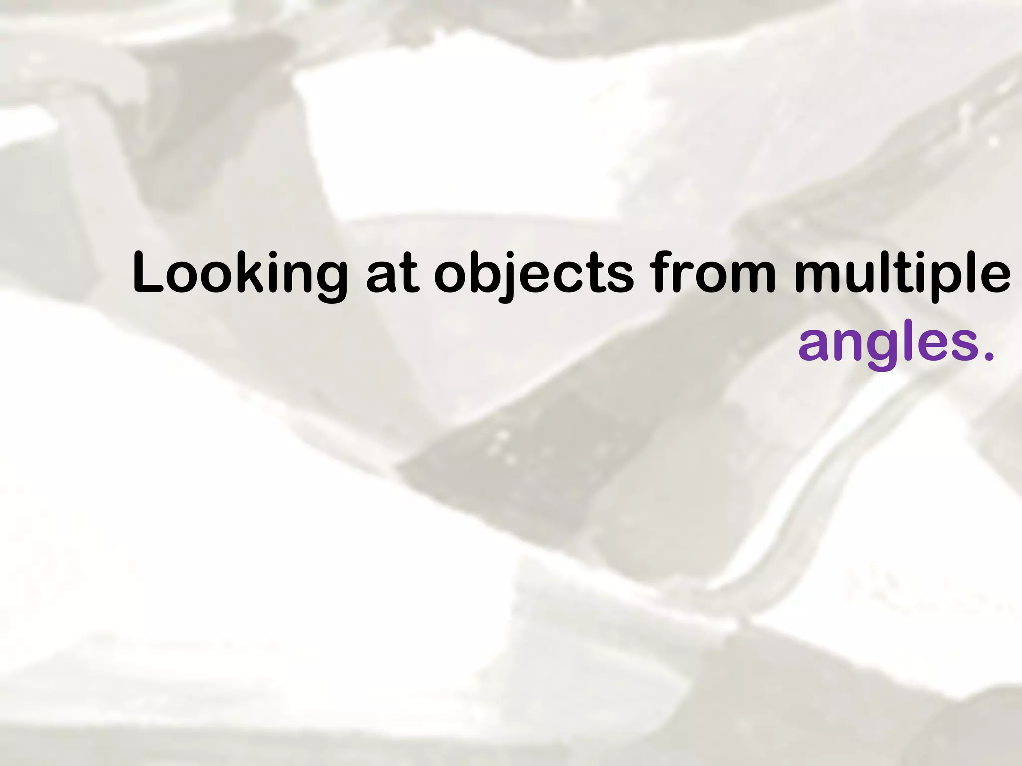 Looking at objects from multiple  angles.   