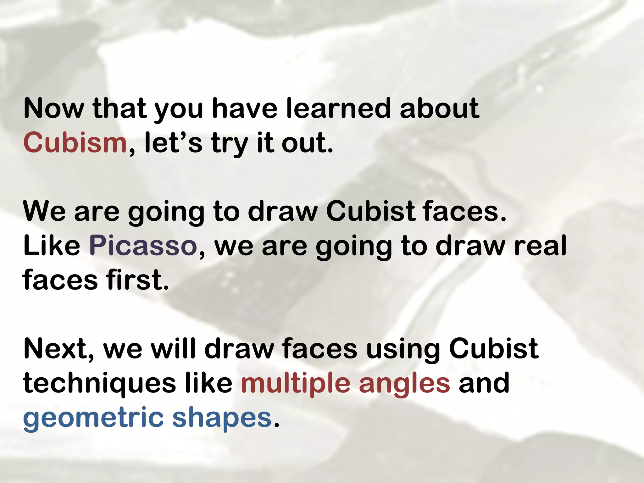 Now that you have learned about  Cubism , let’s try it out.  We are going to draw Cubist faces.  Like  Picasso , we are going to draw real faces first. Next, we will draw faces using Cubist techniques like  multiple angles  and  geometric shapes .  