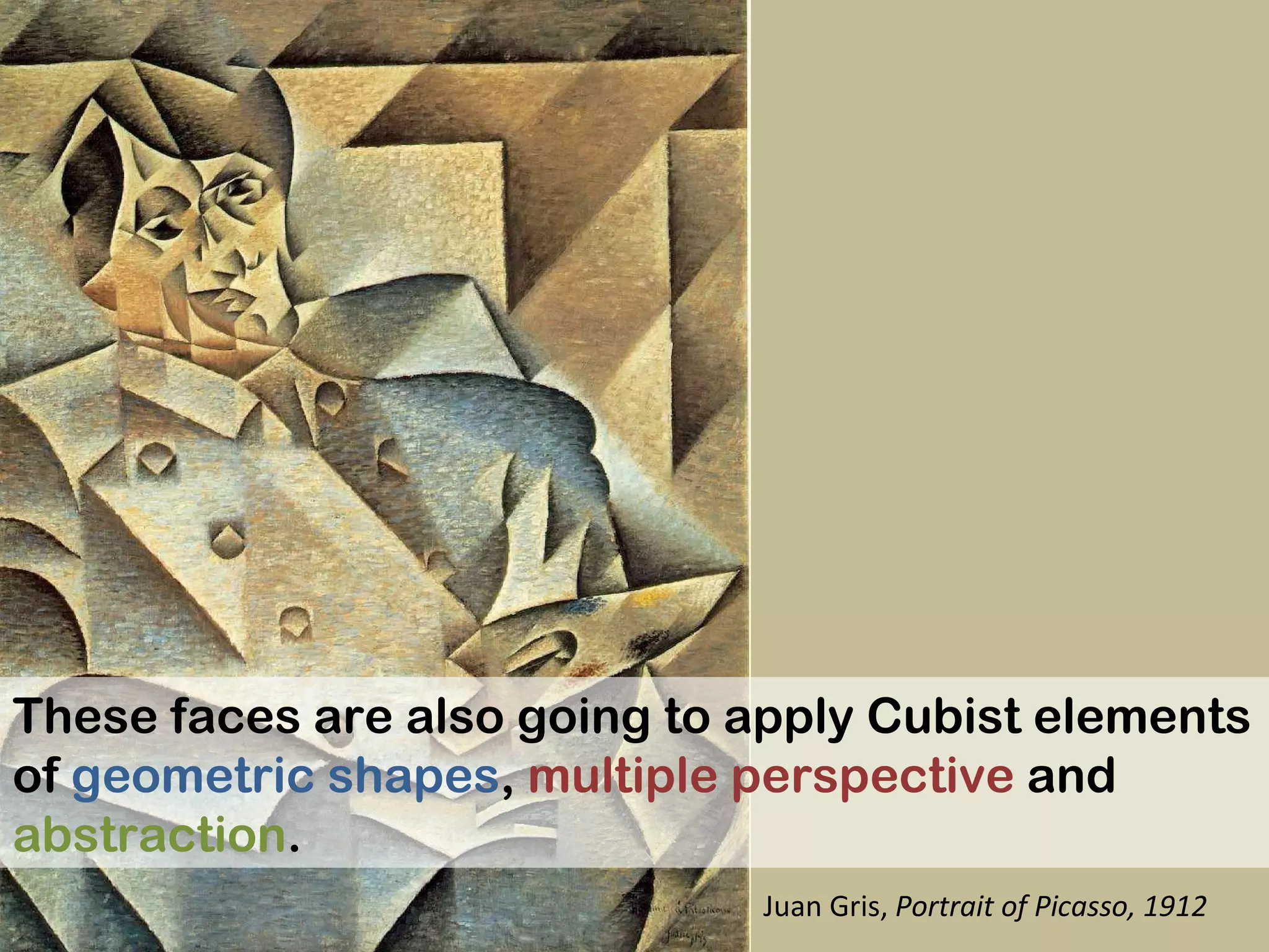 These faces are also going to apply Cubist elements of  geometric shapes ,  multiple perspective  and  abstraction .  Juan Gris,  Portrait of Picasso, 1912 