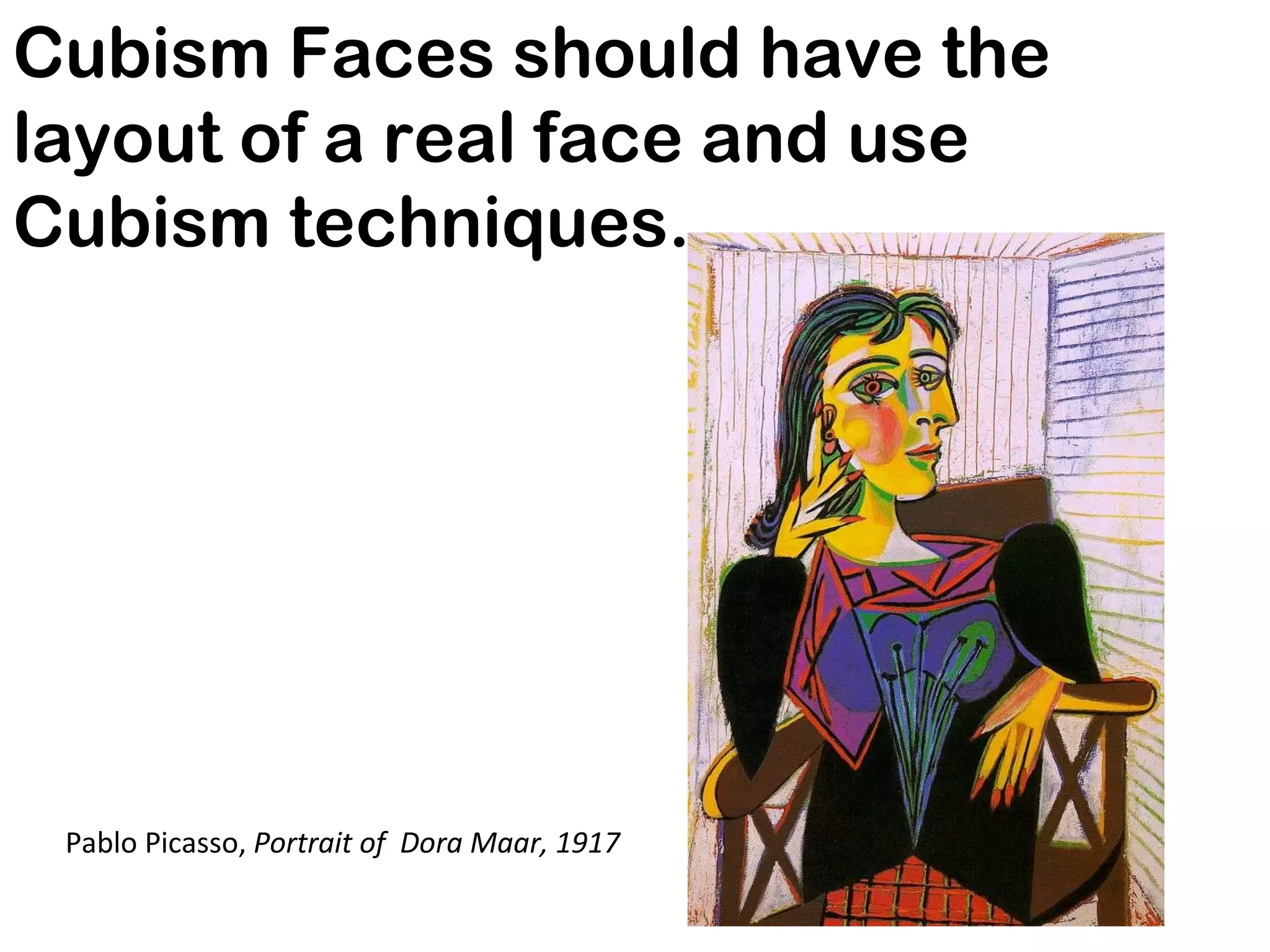 Cubism Faces should have the layout of a real face and use Cubism techniques.  Pablo Picasso,  Portrait of  Dora Maar, 1917 
