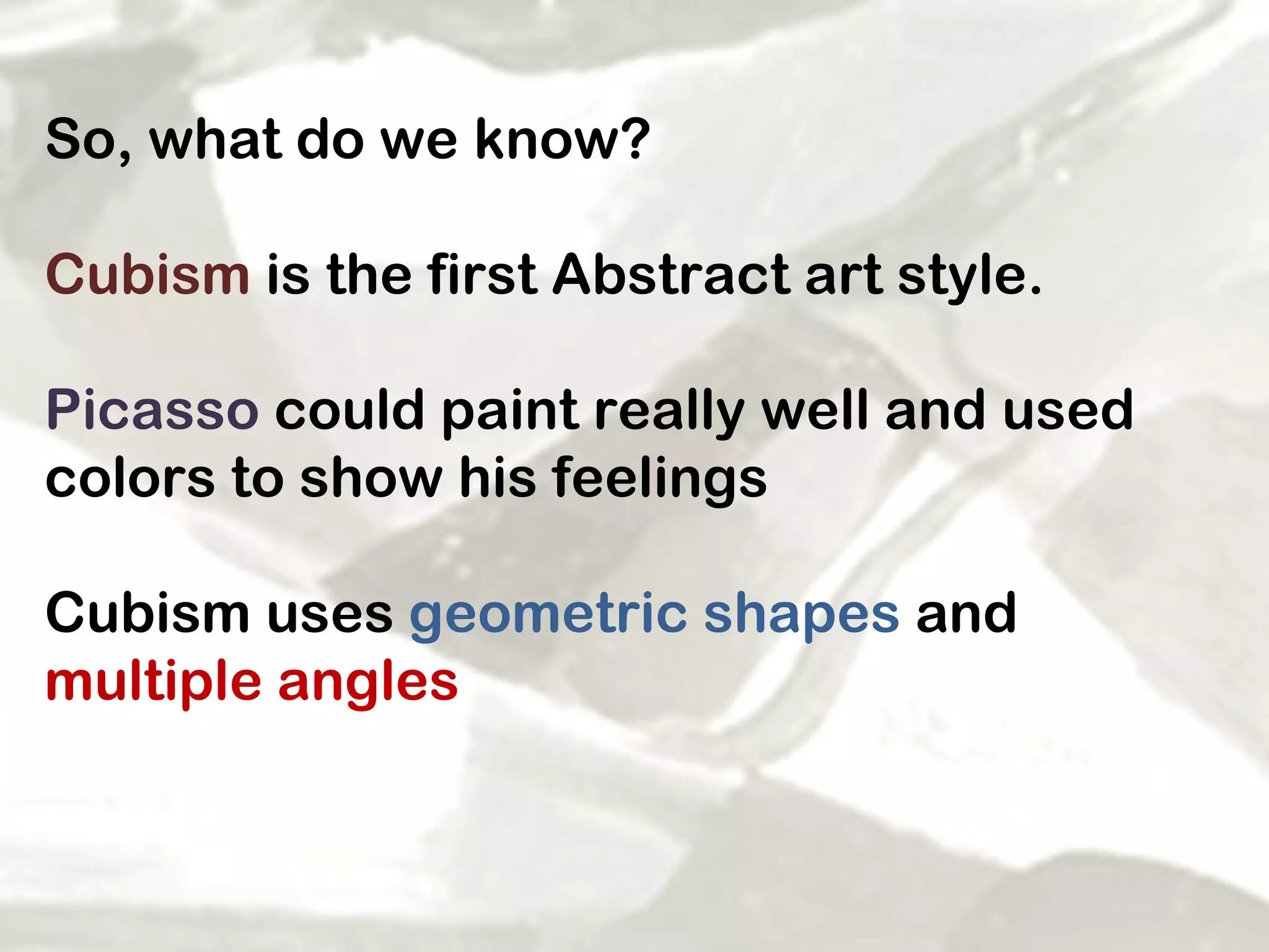 So, what do we know? Cubism  is the first Abstract art style.  Picasso  could paint really well and used colors to show his feelings Cubism uses  geometric shapes  and  multiple angles 