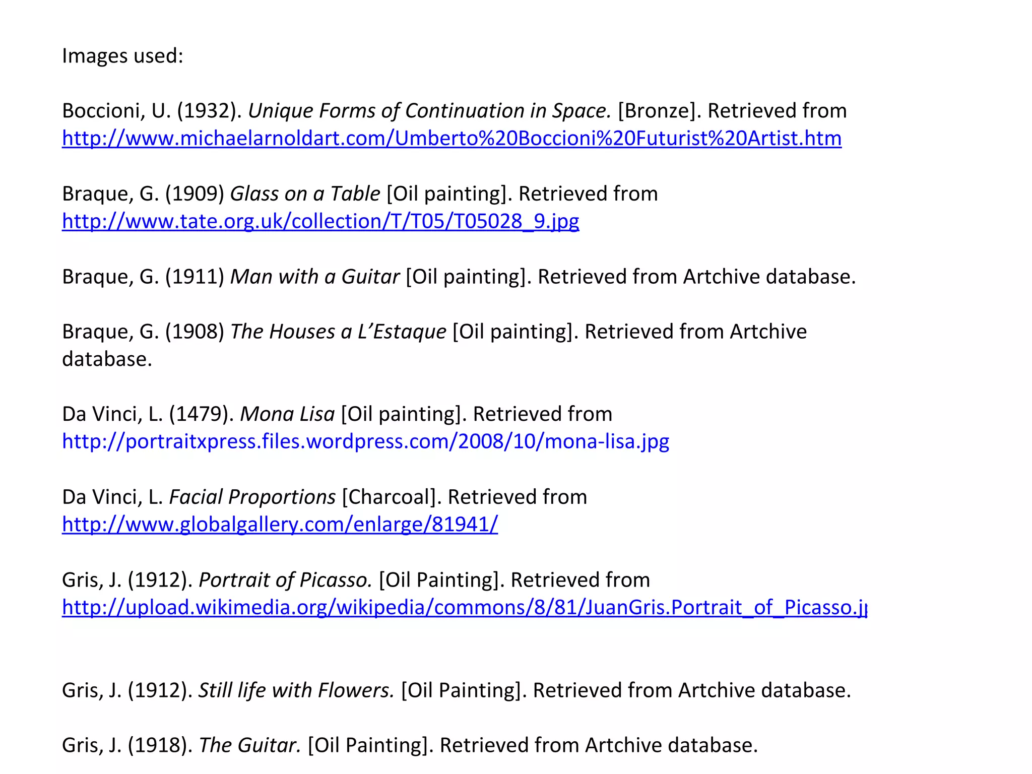Images used:  Boccioni, U. (1932).  Unique Forms of Continuation in Space.  [Bronze]. Retrieved from  http://www.michaelarnoldart.com/Umberto%20Boccioni%20Futurist%20Artist.htm   Braque, G. (1909)  Glass on a Table  [Oil painting]. Retrieved from  http://www.tate.org.uk/collection/T/T05/T05028_9.jpg   Braque, G. (1911)  Man with a Guitar  [Oil painting]. Retrieved from Artchive database.  Braque, G. (1908)  The Houses a L’Estaque  [Oil painting]. Retrieved from Artchive database.  Da Vinci, L. (1479).  Mona Lisa  [Oil painting]. Retrieved from  http://portraitxpress.files.wordpress.com/2008/10/mona-lisa.jpg Da Vinci, L.  Facial Proportions  [Charcoal]. Retrieved from  http://www.globalgallery.com/enlarge/81941/   Gris, J. (1912).  Portrait of Picasso.  [Oil Painting]. Retrieved from  http://upload.wikimedia.org/wikipedia/commons/8/81/JuanGris.Portrait_of_Picasso.jpg   Gris, J. (1912).  Still life with Flowers.  [Oil Painting]. Retrieved from Artchive database.  Gris, J. (1918).  The Guitar.  [Oil Painting]. Retrieved from Artchive database.  