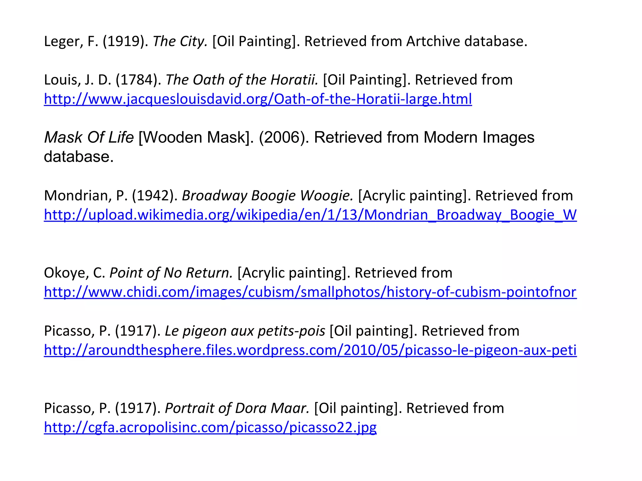 Leger, F. (1919).  The City.  [Oil Painting]. Retrieved from Artchive database.  Louis, J. D. (1784).  The Oath of the Horatii.  [Oil Painting]. Retrieved from  http://www.jacqueslouisdavid.org/Oath-of-the-Horatii-large.html   Mask Of Life  [Wooden Mask]. (2006). Retrieved from Modern Images database.  Mondrian, P. (1942).  Broadway Boogie Woogie.  [Acrylic painting]. Retrieved from  http://upload.wikimedia.org/wikipedia/en/1/13/Mondrian_Broadway_Boogie_Woogie.jpg   Okoye, C.  Point of No Return.  [Acrylic painting]. Retrieved from  http://www.chidi.com/images/cubism/smallphotos/history-of-cubism-pointofnoreturn.jpg Picasso, P. (1917).  Le pigeon aux petits-pois  [Oil painting]. Retrieved from  http://aroundthesphere.files.wordpress.com/2010/05/picasso-le-pigeon-aux-petits-pois-1911.jpg   Picasso, P. (1917).  Portrait of Dora Maar.  [Oil painting]. Retrieved from  http://cgfa.acropolisinc.com/picasso/picasso22.jpg   