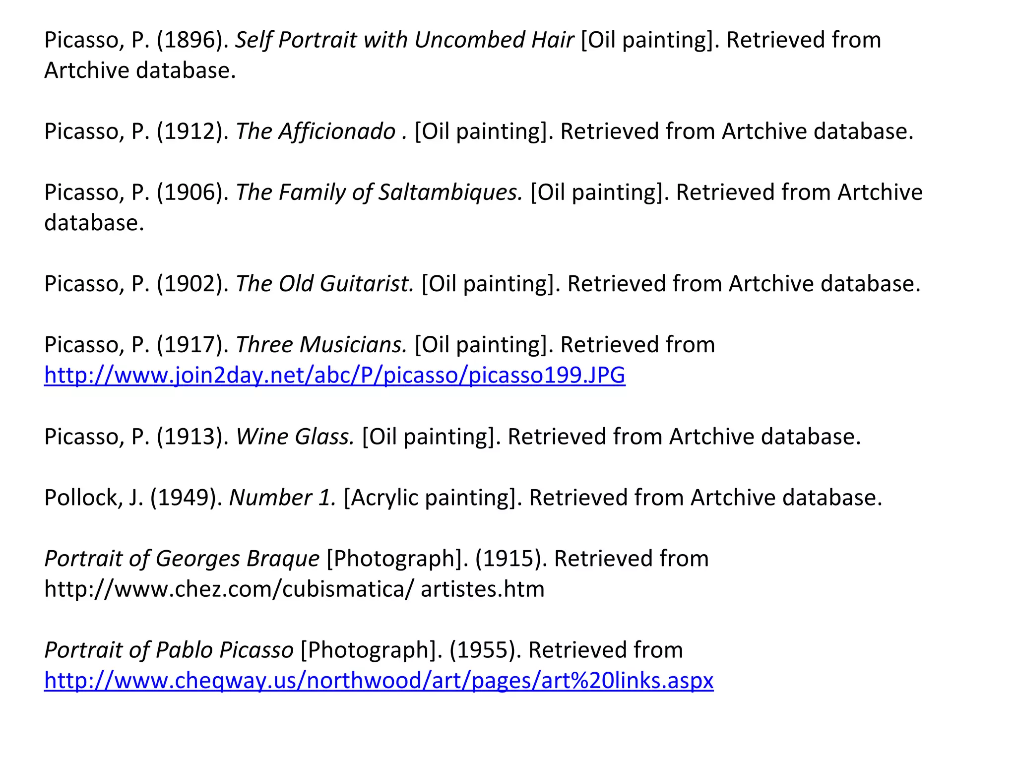 Picasso, P. (1896).  Self Portrait with Uncombed Hair  [Oil painting]. Retrieved from Artchive database.  Picasso, P. (1912).  The Afficionado .  [Oil painting]. Retrieved from Artchive database.  Picasso, P. (1906).  The Family of Saltambiques.  [Oil painting]. Retrieved from Artchive database.  Picasso, P. (1902).  The Old Guitarist.  [Oil painting]. Retrieved from Artchive database.  Picasso, P. (1917).  Three Musicians.  [Oil painting]. Retrieved from  http://www.join2day.net/abc/P/picasso/picasso199.JPG   Picasso, P. (1913).  Wine Glass.  [Oil painting]. Retrieved from Artchive database.  Pollock, J. (1949).  Number 1.  [Acrylic painting]. Retrieved from Artchive database.  Portrait of Georges Braque  [Photograph]. (1915). Retrieved from http://www.chez.com/cubismatica/ artistes.htm Portrait of Pablo Picasso  [Photograph]. (1955). Retrieved from  http://www.cheqway.us/northwood/art/pages/art%20links.aspx   