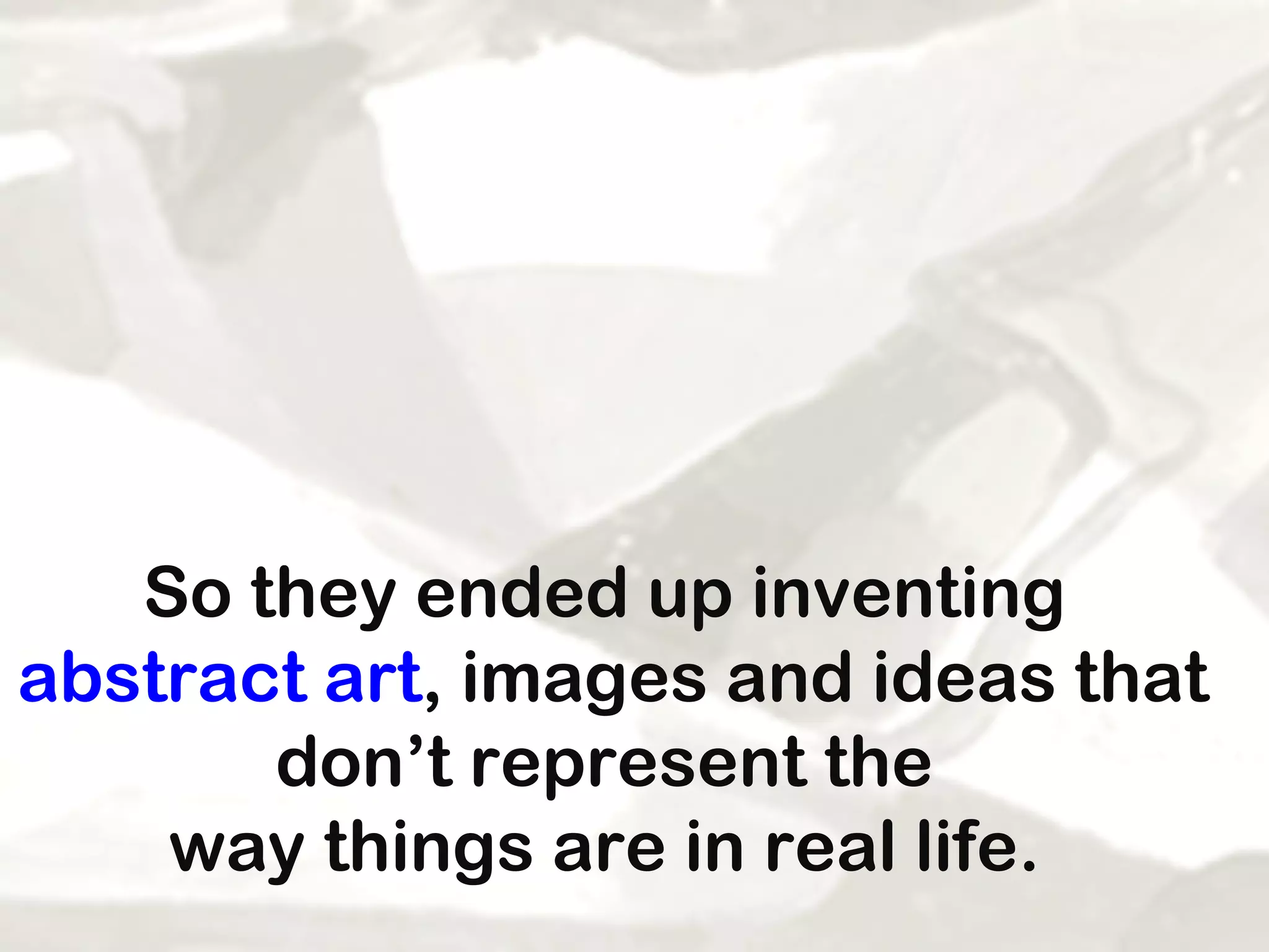 So they ended up inventing  abstract art , images and ideas that don’t represent the  way things are in real life.  