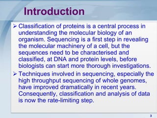 Introduction
 Classiﬁcation of proteins is a central process in
  understanding the molecular biology of an
  organism. Sequencing is a ﬁrst step in revealing
  the molecular machinery of a cell, but the
  sequences need to be characterised and
  classiﬁed, at DNA and protein levels, before
  biologists can start more thorough investigations.
 Techniques involved in sequencing, especially the
  high throughput sequencing of whole genomes,
  have improved dramatically in recent years.
  Consequently, classiﬁcation and analysis of data
  is now the rate-limiting step.

                                                  3
 