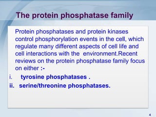 The protein phosphatase family

   Protein phosphatases and protein kinases
   control phosphorylation events in the cell, which
   regulate many different aspects of cell life and
   cell interactions with the environment.Recent
   reviews on the protein phosphatase family focus
   on either :-
i. tyrosine phosphatases .
ii. serine/threonine phosphatases.



                                                       4
 