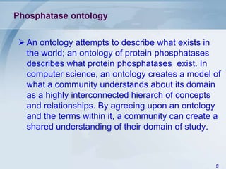 Phosphatase ontology


 An ontology attempts to describe what exists in
  the world; an ontology of protein phosphatases
  describes what protein phosphatases exist. In
  computer science, an ontology creates a model of
  what a community understands about its domain
  as a highly interconnected hierarch of concepts
  and relationships. By agreeing upon an ontology
  and the terms within it, a community can create a
  shared understanding of their domain of study.



                                                 5
 