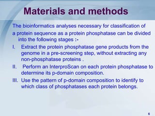 Materials and methods
The bioinformatics analyses necessary for classification of
a protein sequence as a protein phosphatase can be divided
    into the following stages :-
I. Extract the protein phosphatase gene products from the
      genome in a pre-screening step, without extracting any
      non-phosphatase proteins .
II. Perform an InterproScan on each protein phosphatase to
      determine its p-domain composition.
III. Use the pattern of p-domain composition to identify to
      which class of phosphatases each protein belongs.




                                                         6
 