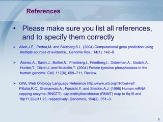 References

• Please make sure you list all references,
  and to specify them correctly
 Allen,J.E., Pertea,M. and Salzberg,S.L. (2004) Computational gene prediction using
  multiple sources of evidence.. Genome Res., 14(1), 142–8.

   Alonso,A., Sasin,J., Bottini,N., Friedberg,I., Friedberg,I., Osterman,A., Godzik,A.,
    Hunter,T., Dixon,J. and Mustelin,T. (2004) Protein tyrosine phosphatases in the
    human genome. Cell, 117(6), 699–711, Review.

 OWL Web Ontology Language Reference http://www.w3.org/TR/owl-ref/
  Pillutla,R.C., Shimamoto,A., Furuichi,Y. and Shatkin,A.J. (1998) Human mRNA
  capping enzyme (RNGTT), cap methyltransferase (RNMT) map to 6q16 and
  18p11.22-p11.23, respectively. Genomics, 154(2), 351–3.




                                                                                           8
 