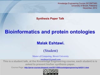 Knowledge Engineering Course (SCOM7348)
                                                                         University of Birzeit, Palestine
                                                                                       December, 2012




                                   Synthesis Paper Talk




 Bioinformatics and protein ontologies

                                   Malak Eshtawi.
                                           (Student)
                              Master of Computing, Birzeit University
                                      meshtawi@ymail.com
This is a student talk, at the Knowledge Engineering course, each student is is
                    asked to present his/her synthesis paper.
      Course Page: http://jarrar-courses.blogspot.com/2011/09/knowledgeengineering-fall2011.html


                                                                                                        1
 