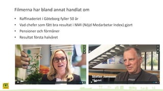 Filmerna har bland annat handlat om
• Raffinaderiet i Göteborg fyller 50 år
• Vad chefer som fått bra resultat i NMI (Nöjd Medarbetar Index) gjort
• Pensioner och förmåner
• Resultat första halvåret
 