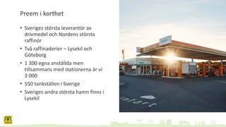 Preem i korthet
• Sveriges största leverantör av
drivmedel och Nordens största
raffinör
• Två raffinaderier – Lysekil och
Göteborg
• 1 300 egna anställda men
tillsammans med stationerna är vi
3 000
• 550 tankställen i Sverige
• Sveriges andra största hamn finns i
Lysekil
 