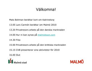 Välkomna!

Mats Bohman berättar kort om Katrinetorp

13.05 Lars Carmén berättar om Malmö 2010

13.20 Privatresors arbete på den danska marknaden

14.00 Hur ni kan synas på malmotown.com

14.30 Fika

15.00 Privatresors arbete på den brittiska marknaden

15.15 CVB presenterar sina aktiviteter för 2010

16.00 Slut
 
