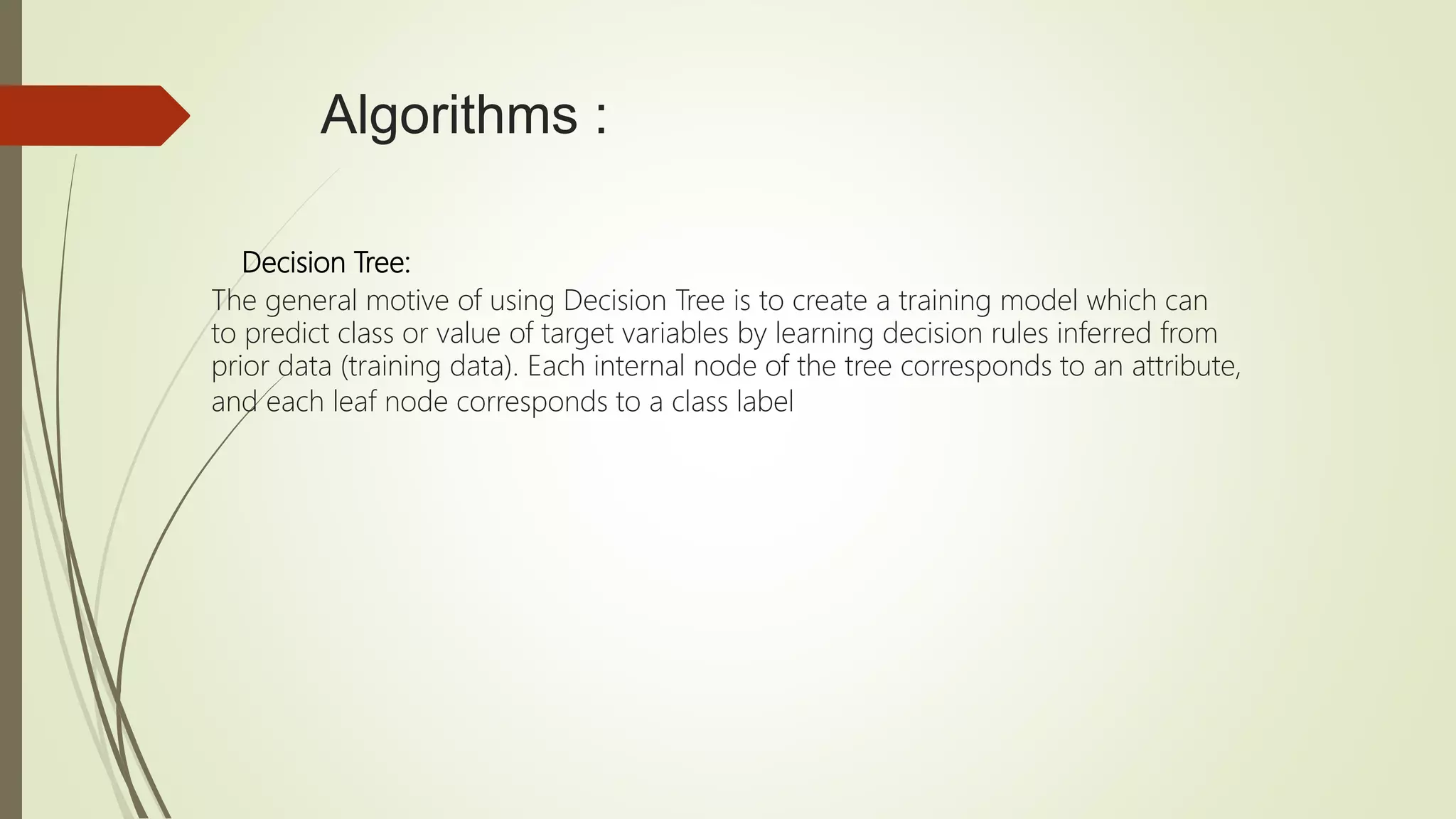 Algorithms :
Decision Tree:
The general motive of using Decision Tree is to create a training model which can
to predict class or value of target variables by learning decision rules inferred from
prior data (training data). Each internal node of the tree corresponds to an attribute,
and each leaf node corresponds to a class label
 