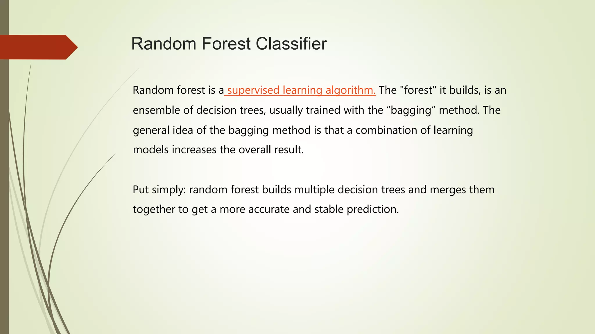 Random Forest Classifier
Random forest is a supervised learning algorithm. The "forest" it builds, is an
ensemble of decision trees, usually trained with the “bagging” method. The
general idea of the bagging method is that a combination of learning
models increases the overall result.
Put simply: random forest builds multiple decision trees and merges them
together to get a more accurate and stable prediction.
 