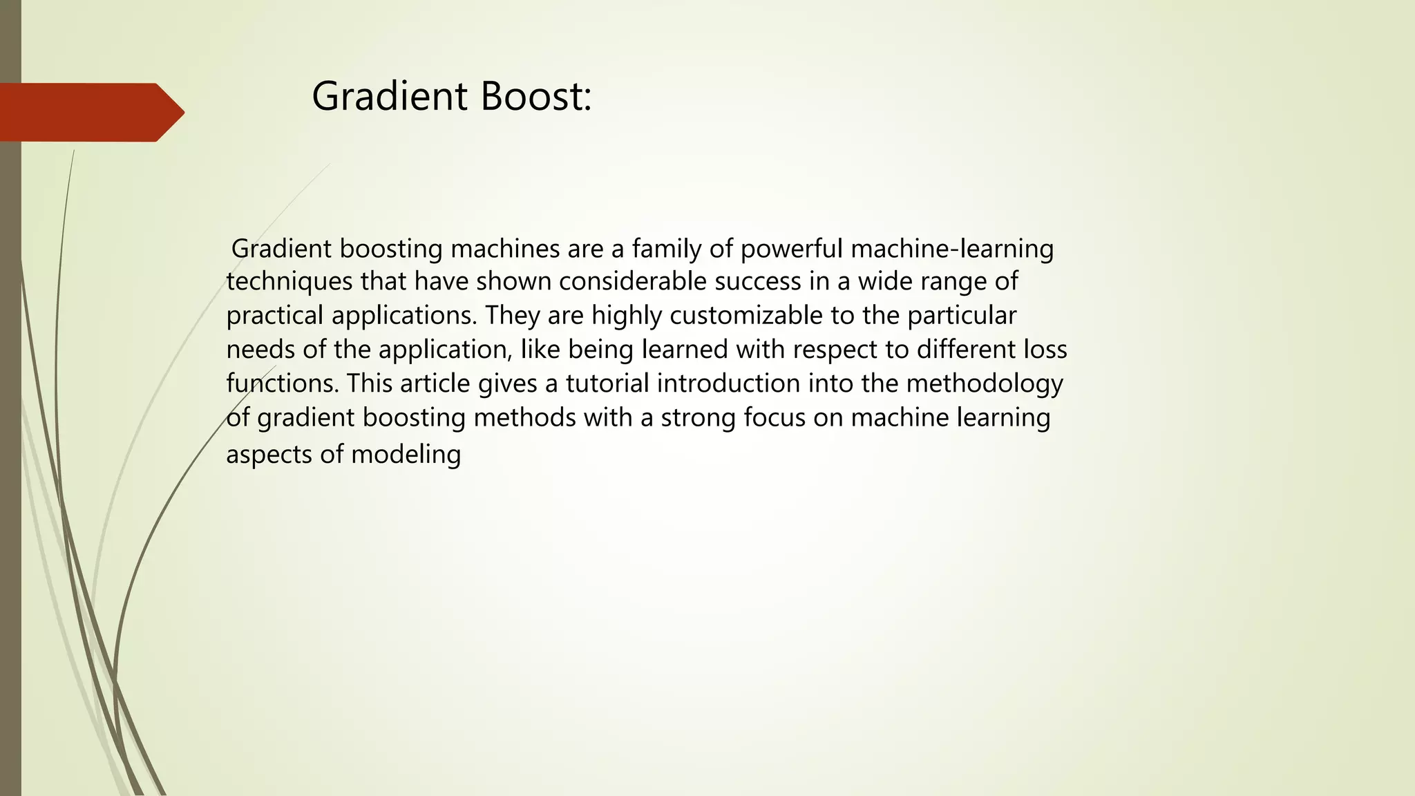 Gradient Boost:
Gradient boosting machines are a family of powerful machine-learning
techniques that have shown considerable success in a wide range of
practical applications. They are highly customizable to the particular
needs of the application, like being learned with respect to different loss
functions. This article gives a tutorial introduction into the methodology
of gradient boosting methods with a strong focus on machine learning
aspects of modeling
 