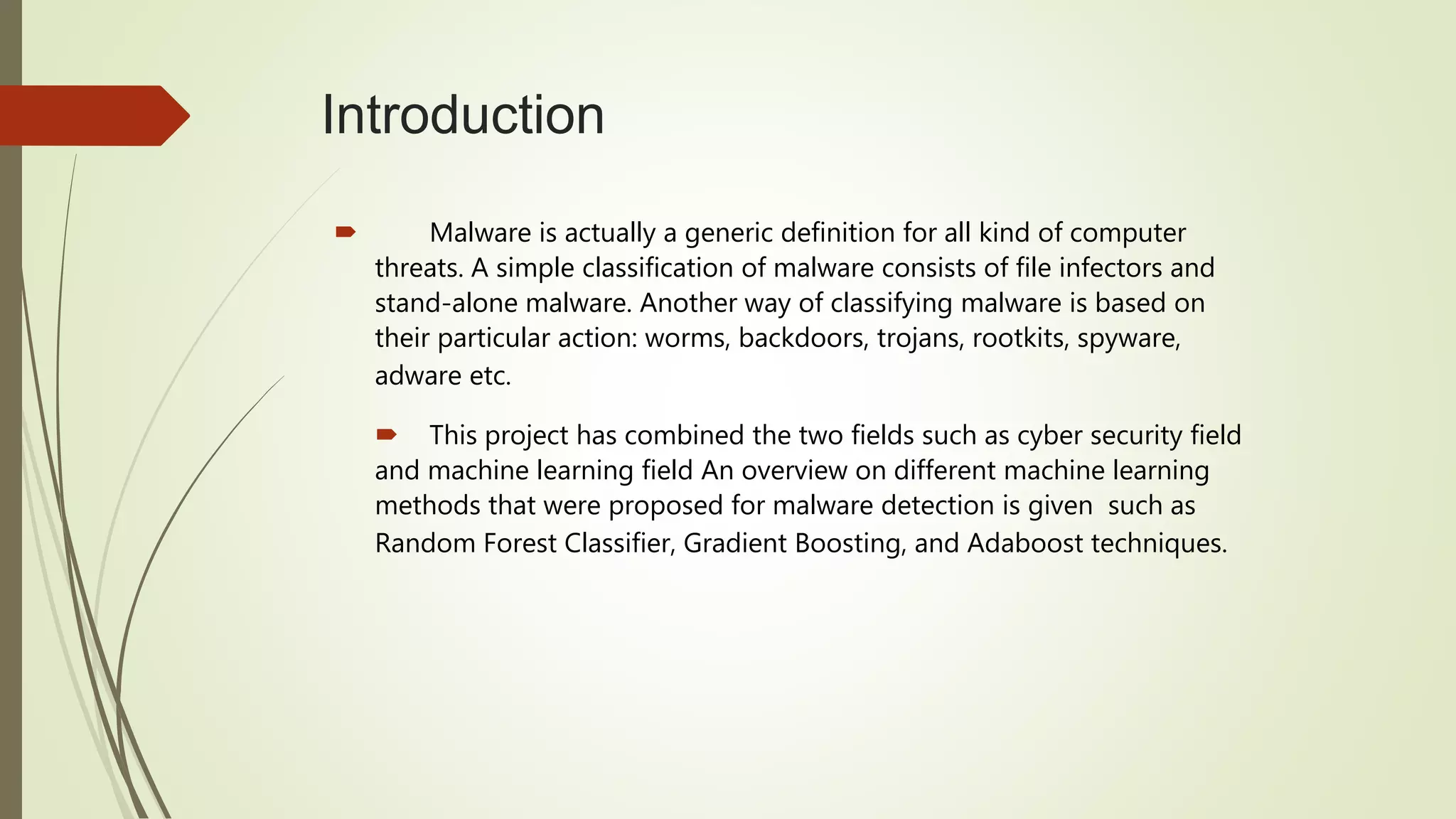 Introduction
 Malware is actually a generic definition for all kind of computer
threats. A simple classification of malware consists of file infectors and
stand-alone malware. Another way of classifying malware is based on
their particular action: worms, backdoors, trojans, rootkits, spyware,
adware etc.
 This project has combined the two fields such as cyber security field
and machine learning field An overview on different machine learning
methods that were proposed for malware detection is given such as
Random Forest Classifier, Gradient Boosting, and Adaboost techniques.
 