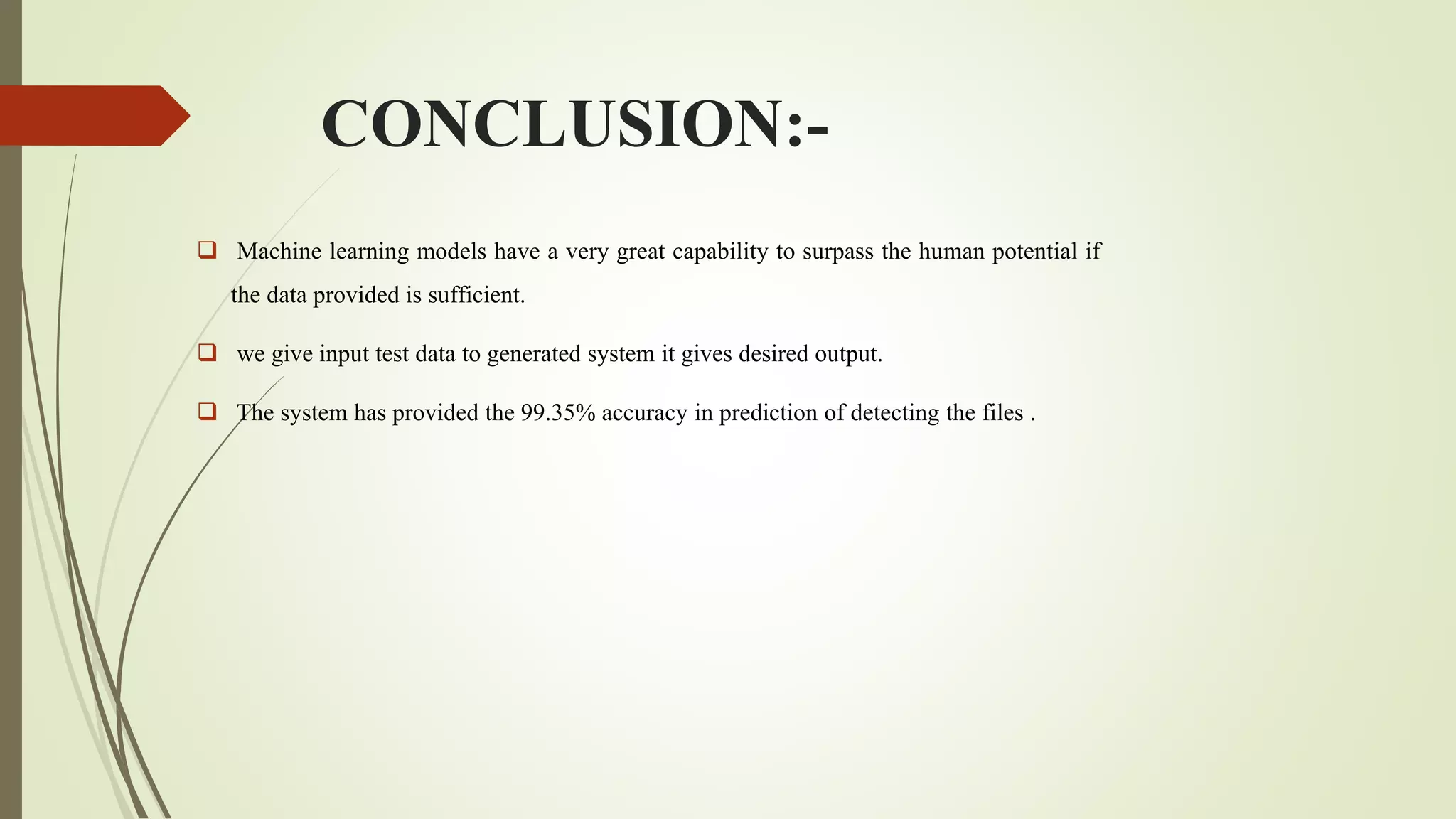 CONCLUSION:-
 Machine learning models have a very great capability to surpass the human potential if
the data provided is sufficient.
 we give input test data to generated system it gives desired output.
 The system has provided the 99.35% accuracy in prediction of detecting the files .
 