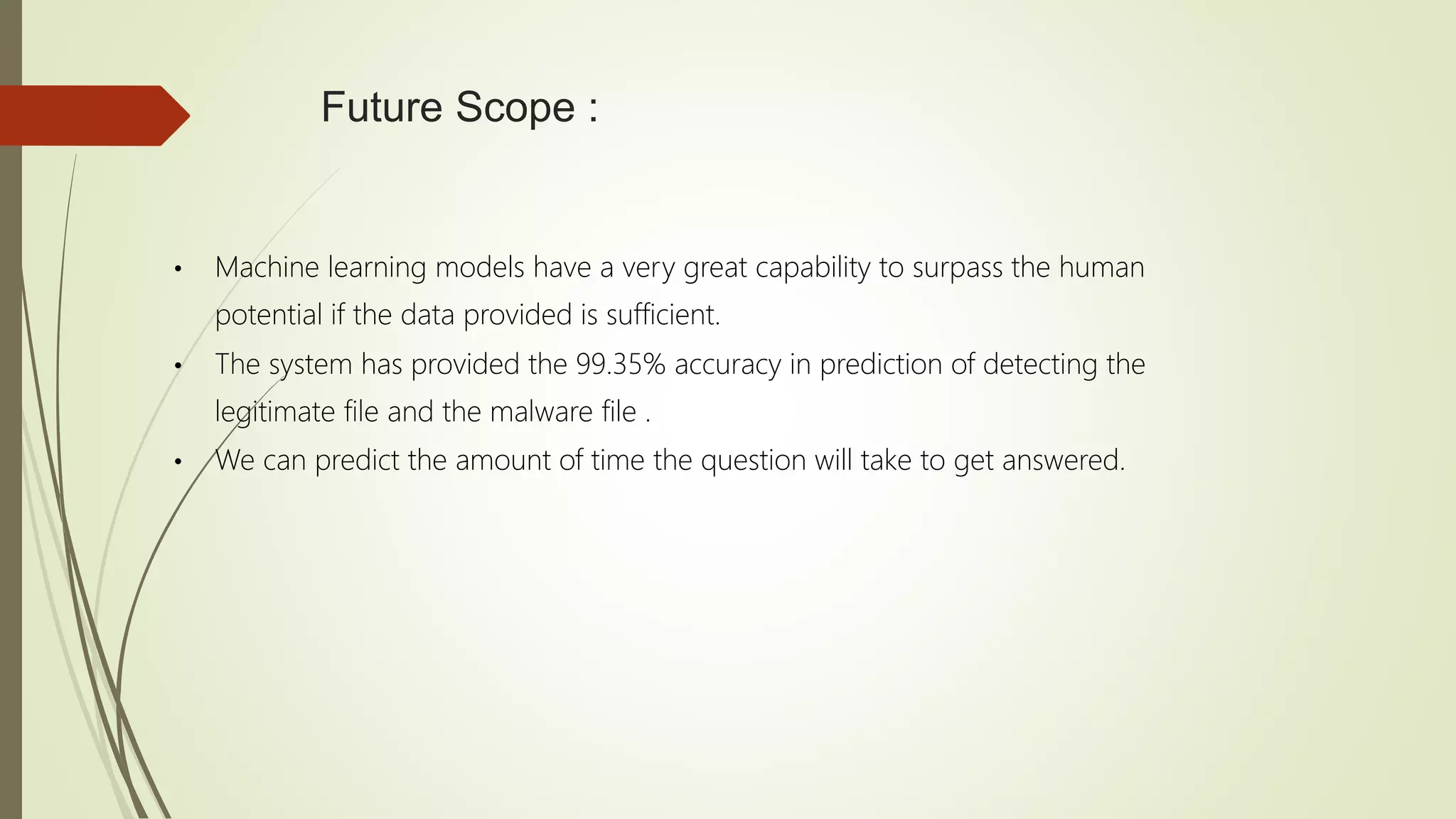Future Scope :
• Machine learning models have a very great capability to surpass the human
potential if the data provided is sufficient.
• The system has provided the 99.35% accuracy in prediction of detecting the
legitimate file and the malware file .
• We can predict the amount of time the question will take to get answered.
 