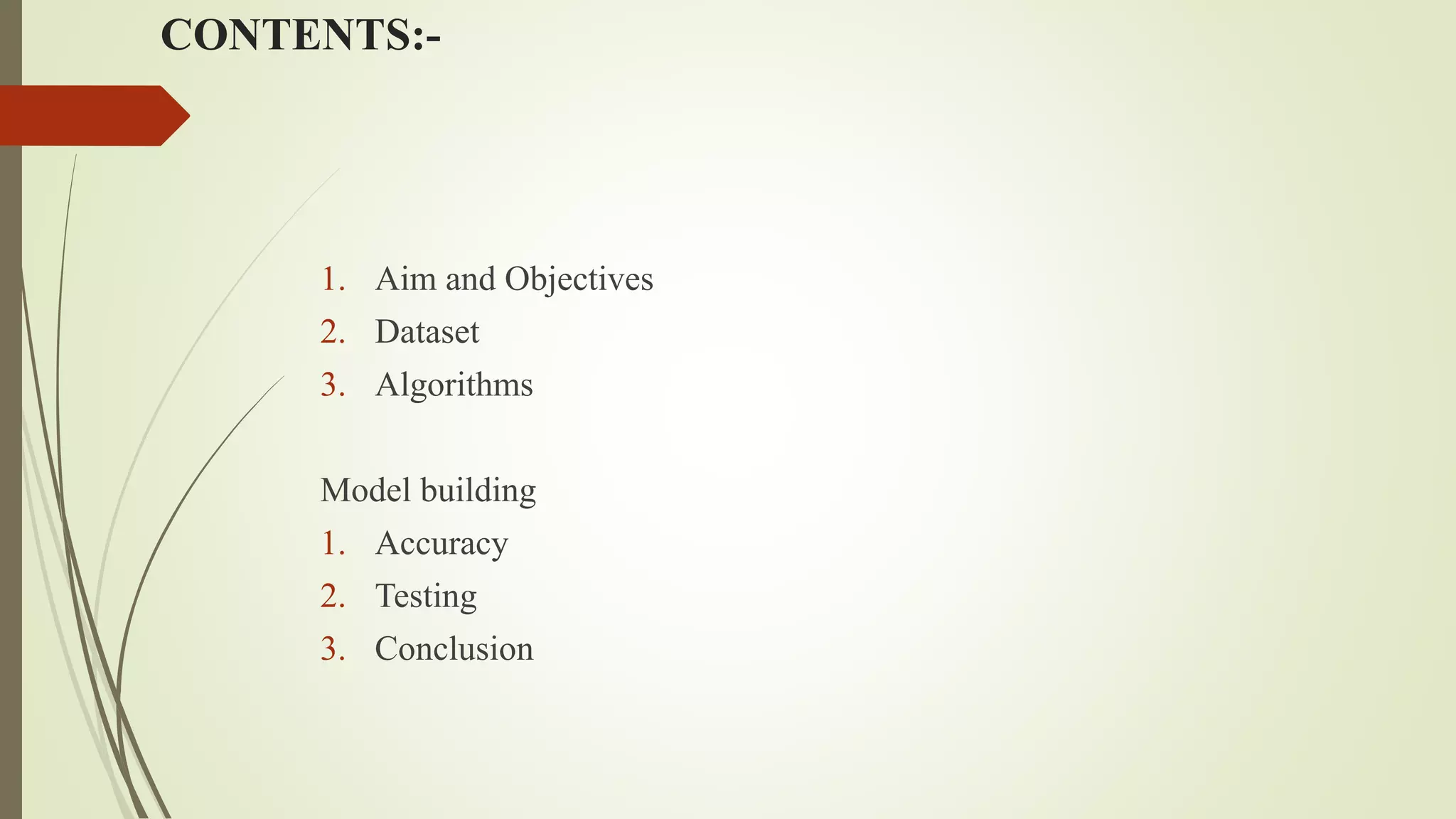CONTENTS:-
1. Aim and Objectives
2. Dataset
3. Algorithms
Model building
1. Accuracy
2. Testing
3. Conclusion
 